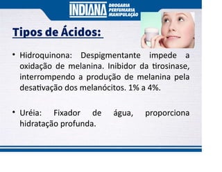 Tipos de Ácidos:
• Hidroquinona: Despigmentante impede a
oxidação de melanina. Inibidor da rosinase,
interrompendo a produção de melanina pela
desa vação dos melanócitos. 1% a 4%.
• Uréia: Fixador de água, proporciona
hidratação profunda.
 