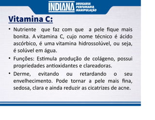 Vitamina C:
• Nutriente que faz com que a pele ﬁque mais
bonita. A vitamina C, cujo nome técnico é ácido
ascórbico, é uma vitamina hidrossolúvel, ou seja,
é solúvel em água.
• Funções: Es mula produção de colágeno, possui
propriedades an oxidantes e clareadoras.
• Derme, evitando ou retardando o seu
envelhecimento. Pode tornar a pele mais ﬁna,
sedosa, clara e ainda reduzir as cicatrizes de acne.
 