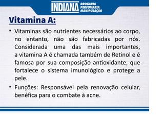 Vitamina A:
• Vitaminas são nutrientes necessários ao corpo,
no entanto, não são fabricadas por nós.
Considerada uma das mais importantes,
a vitamina A é chamada também de Re nol e é
famosa por sua composição an oxidante, que
fortalece o sistema imunológico e protege a
pele.
• Funções: Responsável pela renovação celular,
benéﬁca para o combate à acne.
 