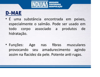 D-MAE
• É uma substância encontrada em peixes,
especialmente o salmão. Pode ser usado em
todo corpo associado a produtos de
hidratação.
• Funções: Age nas ﬁbras musculares
provocando seu amadurecimento agindo
assim na ﬂacidez da pele. Potente an rugas.
 
