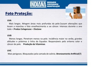 Foto Proteção:
UVA
Mais longos. A ngem áreas mais profundas da pele.Causam alterações que
levam a manchas e foto envelhecimento e ao câncer. Intensos durante o ano
todo – Produz Colagenase – Elastase
UVB
Menos longos. Penetram menos na pele. Incidência maior no verão, grandes
al tudes e próximos à linha do Equador. Responsáveis pelo eritema solar e
câncer de pele. Produção de Vitaminas
UVC
Mais perigosos. Bloqueados pela camada de ozônio. Bronzeamento Ar ﬁcial(?)
 