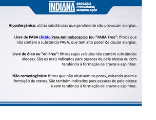 Hipoalergênico: u liza substâncias que geralmente não provocam alergias.
Livre de PABA (Ácido Para-Aminobenzoico )ou "PABA Free": ﬁltros que
não contém a substância PABA, que tem alto poder de causar alergias.
Livre de óleo ou "oil Free": ﬁltros cujos veículos não contém substâncias
oleosas. São os mais indicados para pessoas de pele oleosa ou com
tendência à formação de cravos e espinhas.
Não comedogênico: ﬁltros que não obstruem os poros, evitando assim a
formação de cravos. São também indicados para pessoas de pele oleosa
e com tendência à formação de cravos e espinhas.
 