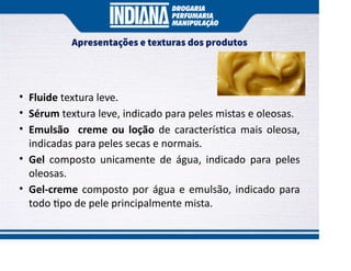 Apresentações e texturas dos produtos
• Fluide textura leve.
• Sérum textura leve, indicado para peles mistas e oleosas.
• Emulsão creme ou loção de caracterís ca mais oleosa,
indicadas para peles secas e normais.
• Gel composto unicamente de água, indicado para peles
oleosas.
• Gel-creme composto por água e emulsão, indicado para
todo po de pele principalmente mista.
 