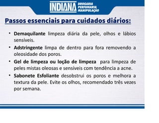 Passos essenciais para cuidados diários:
• Demaquilante limpeza diária da pele, olhos e lábios
sensíveis.
• Adstringente limpa de dentro para fora removendo a
oleosidade dos poros.
• Gel de limpeza ou loção de limpeza para limpeza de
peles mistas oleosas e sensíveis com tendência a acne.
• Sabonete Esfoliante desobstrui os poros e melhora a
textura da pele. Evite os olhos, recomendado três vezes
por semana.
 