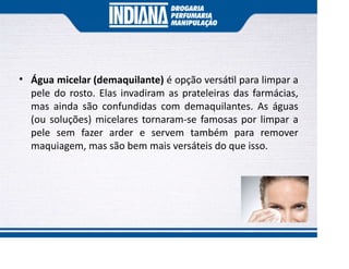 • Água micelar (demaquilante) é opção versá l para limpar a
pele do rosto. Elas invadiram as prateleiras das farmácias,
mas ainda são confundidas com demaquilantes. As águas
(ou soluções) micelares tornaram-se famosas por limpar a
pele sem fazer arder e servem também para remover
maquiagem, mas são bem mais versáteis do que isso.
 