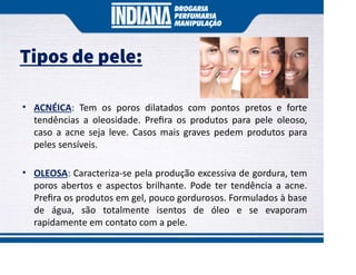 Tipos de pele:
• ACNÉICA: Tem os poros dilatados com pontos pretos e forte
tendências a oleosidade. Preﬁra os produtos para pele oleoso,
caso a acne seja leve. Casos mais graves pedem produtos para
peles sensíveis.
• OLEOSA: Caracteriza-se pela produção excessiva de gordura, tem
poros abertos e aspectos brilhante. Pode ter tendência a acne.
Preﬁra os produtos em gel, pouco gordurosos. Formulados à base
de água, são totalmente isentos de óleo e se evaporam
rapidamente em contato com a pele.
 