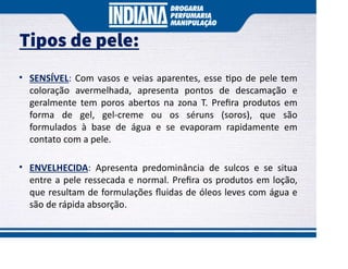 Tipos de pele:
• SENSÍVEL: Com vasos e veias aparentes, esse po de pele tem
coloração avermelhada, apresenta pontos de descamação e
geralmente tem poros abertos na zona T. Preﬁra produtos em
forma de gel, gel-creme ou os séruns (soros), que são
formulados à base de água e se evaporam rapidamente em
contato com a pele.
• ENVELHECIDA: Apresenta predominância de sulcos e se situa
entre a pele ressecada e normal. Preﬁra os produtos em loção,
que resultam de formulações ﬂuidas de óleos leves com água e
são de rápida absorção.
 
