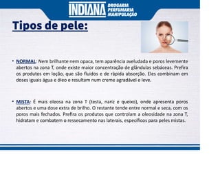 Tipos de pele:
• NORMAL: Nem brilhante nem opaca, tem aparência aveludada e poros levemente
abertos na zona T, onde existe maior concentração de glândulas sebáceas. Preﬁra
os produtos em loção, que são ﬂuidos e de rápida absorção. Eles combinam em
doses iguais água e óleo e resultam num creme agradável e leve.
• MISTA: É mais oleosa na zona T (testa, nariz e queixo), onde apresenta poros
abertos e uma dose extra de brilho. O restante tende entre normal e seca, com os
poros mais fechados. Preﬁra os produtos que controlam a oleosidade na zona T,
hidratam e combatem o ressecamento nas laterais, especíﬁcos para peles mistas.
 