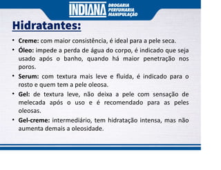 Hidratantes:
• Creme: com maior consistência, é ideal para a pele seca.
• Óleo: impede a perda de água do corpo, é indicado que seja
usado após o banho, quando há maior penetração nos
poros.
• Serum: com textura mais leve e ﬂuida, é indicado para o
rosto e quem tem a pele oleosa.
• Gel: de textura leve, não deixa a pele com sensação de
melecada após o uso e é recomendado para as peles
oleosas.
• Gel-creme: intermediário, tem hidratação intensa, mas não
aumenta demais a oleosidade.
 