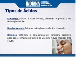 Tipos de Ácidos
• Esfoliante: Aﬁnam a capa córnea, aceleram o processo de
renovação celular.
• Despigmentante: Evitam a oxidação da melanina (clareador).
• Re nóico: Esfoliante e Despigmentante. Esfoliante agressivo
pode causar inﬂamação família da vitamina A (uso medico) 0,01
a 0,1%.
 
