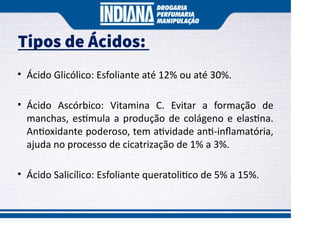 • Ácido Glicólico: Esfoliante até 12% ou até 30%.
• Ácido Ascórbico: Vitamina C. Evitar a formação de
manchas, es mula a produção de colágeno e elas na.
An oxidante poderoso, tem a vidade an -inﬂamatória,
ajuda no processo de cicatrização de 1% a 3%.
• Ácido Salicílico: Esfoliante queratoli co de 5% a 15%.
Tipos de Ácidos:
 