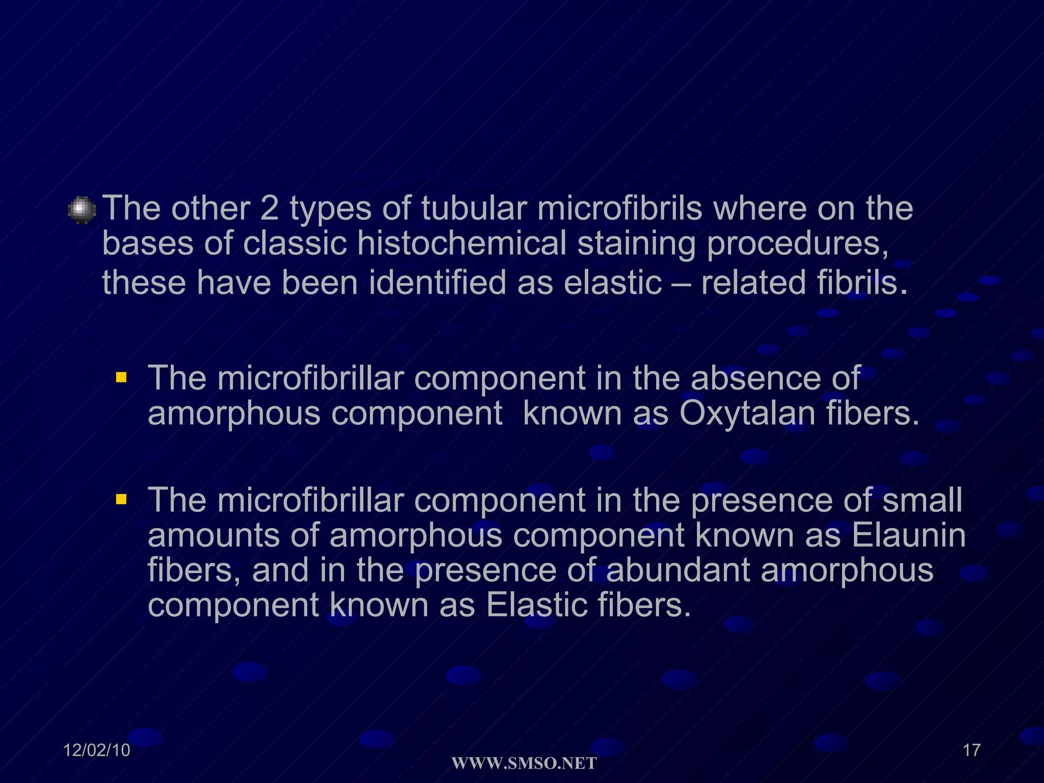 The other 2 types of tubular microfibrils where on the bases of classic histochemical staining procedures, these have been identified as elastic – related fibrils . The microfibrillar component in the absence of amorphous component  known as Oxytalan fibers. The microfibrillar component in the presence of small  amounts of amorphous component known as Elaunin fibers, and in the presence of abundant amorphous component known as Elastic fibers. 