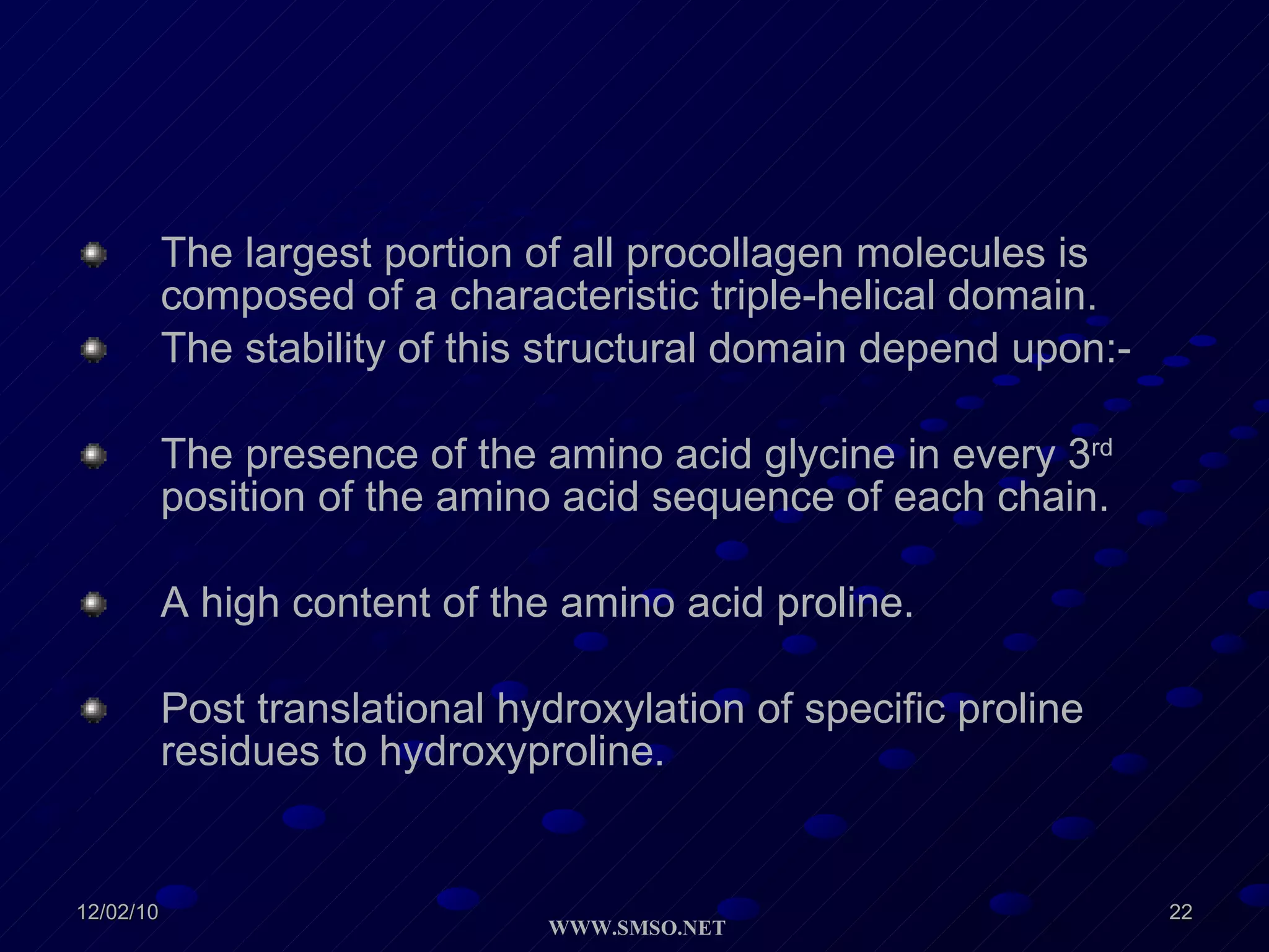 The largest portion of all procollagen molecules is composed of a characteristic triple-helical domain. The stability of this structural domain depend upon:- The presence of the amino acid glycine in every 3 rd  position of the amino acid sequence of each chain. A high content of the amino acid proline. Post translational hydroxylation of specific proline residues to hydroxyproline.  