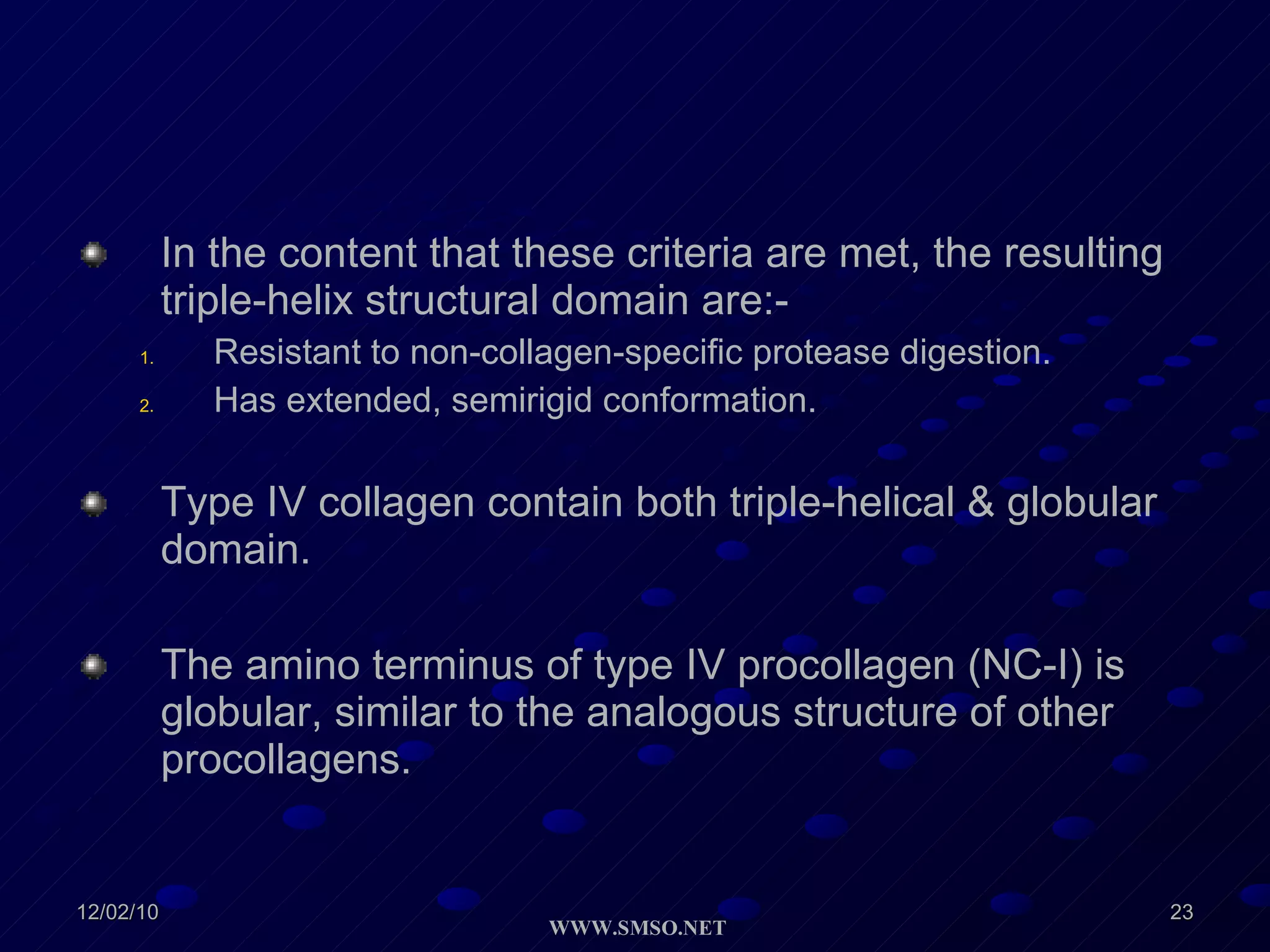 In the content that these criteria are met, the resulting triple-helix structural domain are:- Resistant to non-collagen-specific protease digestion. Has extended, semirigid conformation. Type IV collagen contain both triple-helical & globular domain. The amino terminus of type IV procollagen (NC-I) is globular, similar to the analogous structure of other procollagens. 
