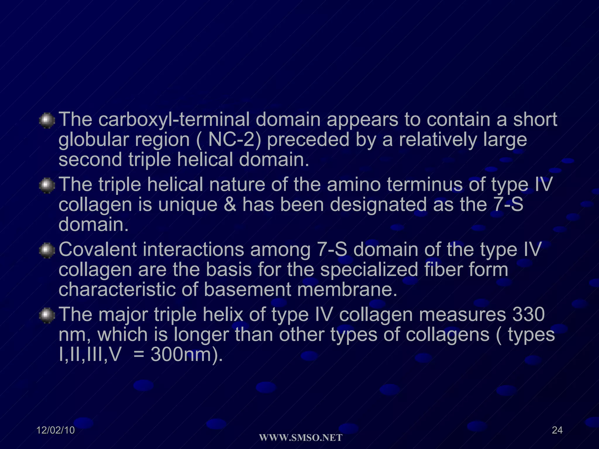 The carboxyl-terminal domain appears to contain a short globular region ( NC-2) preceded by a relatively large second triple helical domain. The triple helical nature of the amino terminus of type IV collagen is unique & has been designated as the 7-S domain. Covalent interactions among 7-S domain of the type IV collagen are the basis for the specialized fiber form characteristic of basement membrane. The major triple helix of type IV collagen measures 330 nm, which is longer than other types of collagens ( types I,II,III,V  = 300nm). 