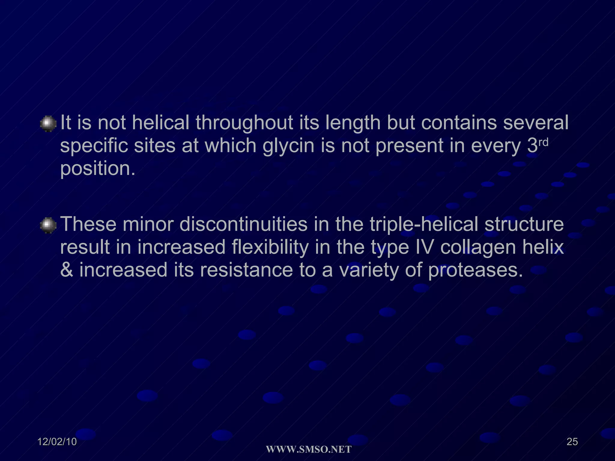 It is not helical throughout its length but contains several specific sites at which glycin is not present in every 3 rd  position. These minor discontinuities in the triple-helical structure result in increased flexibility in the type IV collagen helix & increased its resistance to a variety of proteases. 