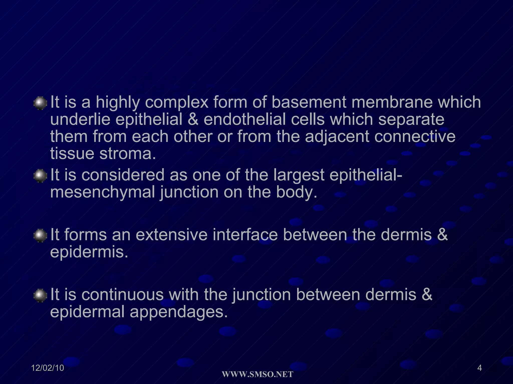 It is a highly complex form of basement membrane which underlie epithelial & endothelial cells which separate them from each other or from the adjacent connective tissue stroma. It is considered as one of the largest epithelial-mesenchymal junction on the body.  It forms an extensive interface between the dermis & epidermis. It is continuous with the junction between dermis & epidermal appendages. 