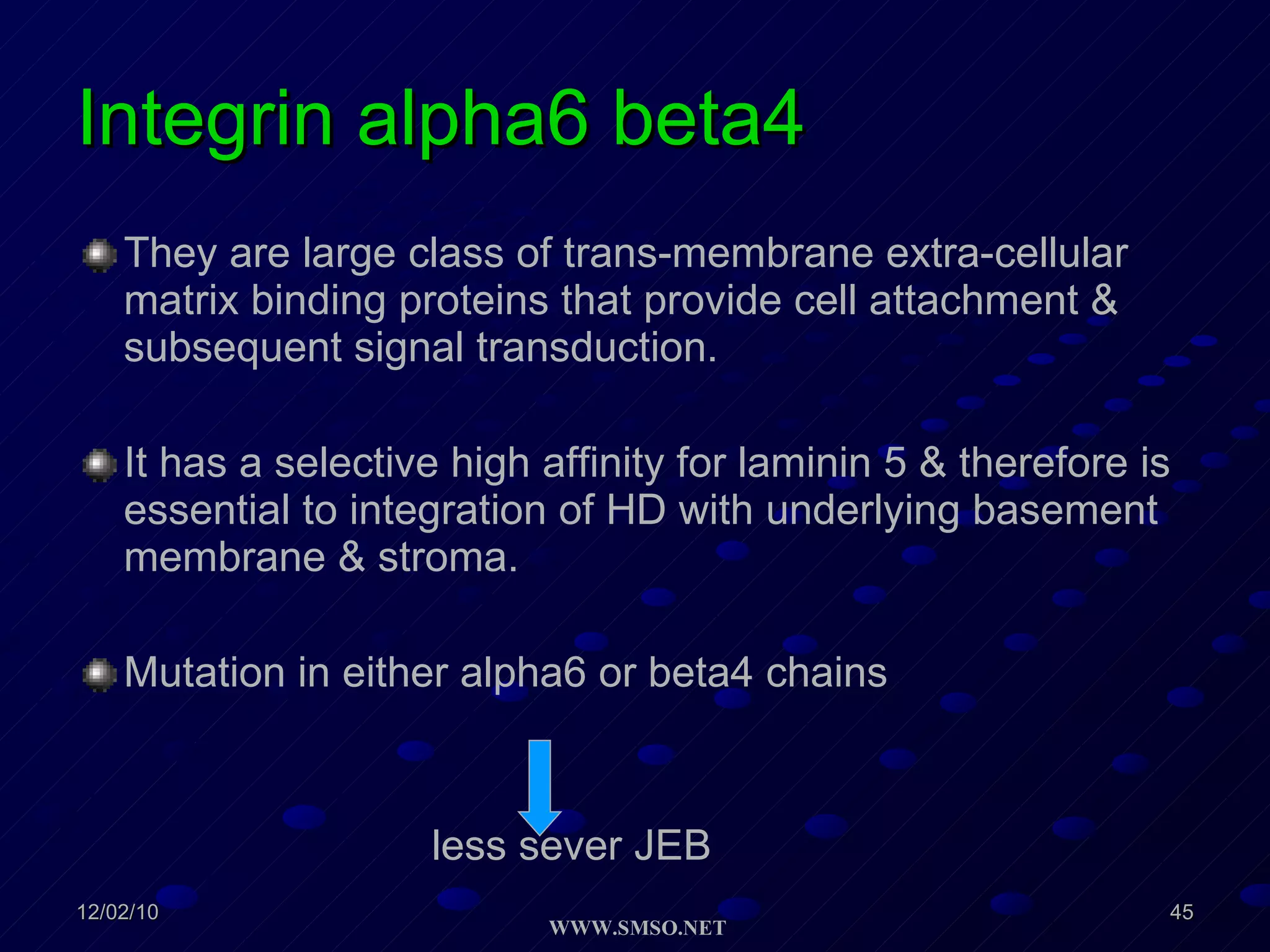 Integrin alpha6 beta4 They are large class of trans-membrane extra-cellular matrix binding proteins that provide cell attachment & subsequent signal transduction. It has a selective high affinity for laminin 5 & therefore is essential to integration of HD with underlying basement membrane & stroma. Mutation in either alpha6 or beta4 chains less sever JEB 