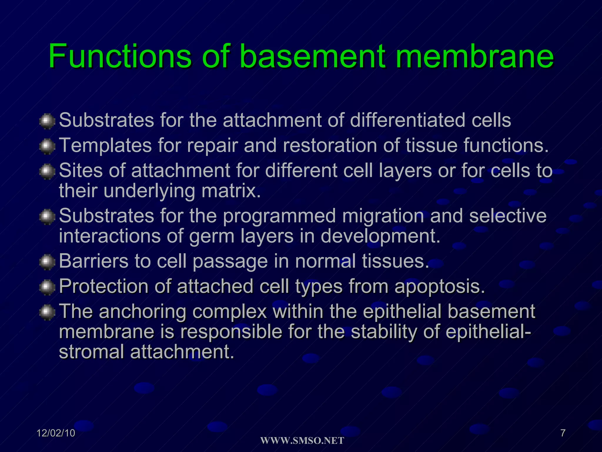 Functions of basement membrane Substrates for the attachment of differentiated cells Templates for repair and restoration of tissue functions. Sites of attachment for different cell layers or for cells to their underlying matrix. Substrates for the programmed migration and selective interactions of germ layers in development. Barriers to cell passage in normal tissues. Protection of attached cell types from apoptosis.  The anchoring complex within the epithelial basement membrane is responsible for the stability of epithelial-stromal attachment. 