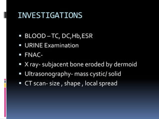 INVESTIGATIONS

 BLOOD – TC, DC,Hb,ESR
 URINE Examination
 FNAC-
 X ray- subjacent bone eroded by dermoid
 Ultrasonography- mass cystic/ solid
 CT scan- size , shape , local spread
 
