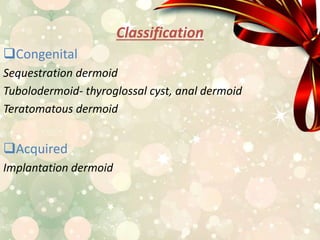 Classification
Congenital
Sequestration dermoid
Tubolodermoid- thyroglossal cyst, anal dermoid
Teratomatous dermoid
Acquired
Implantation dermoid