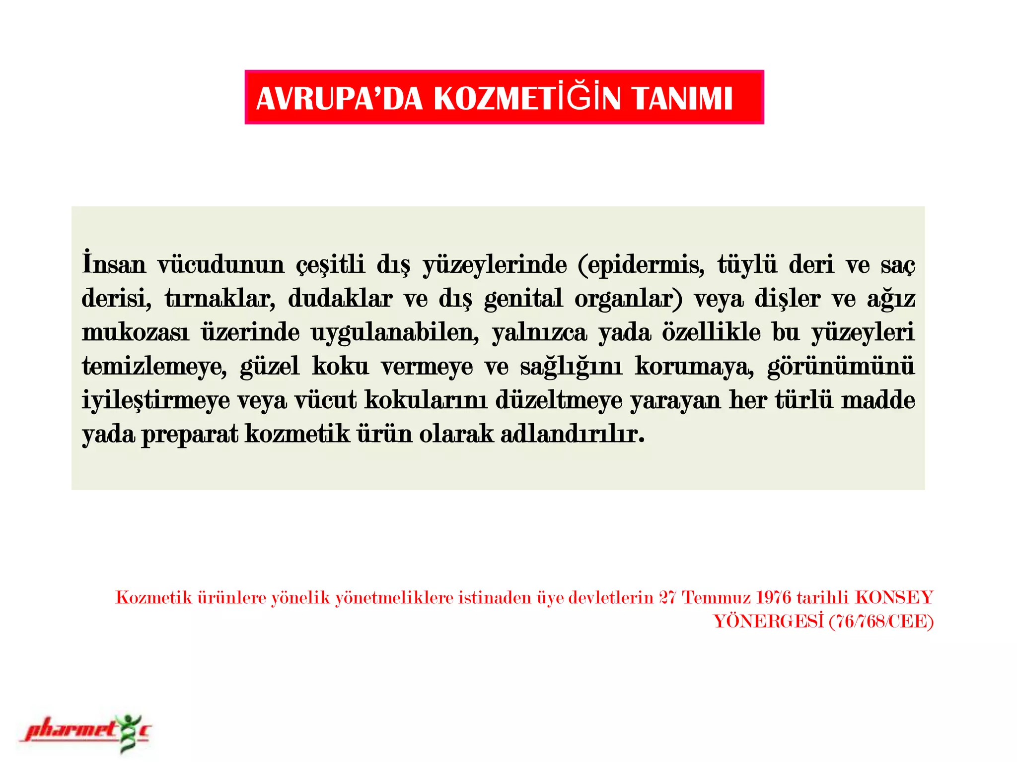 AVRUPA’DA KOZMETİĞİN TANIMI İnsan vücudunun çeşitli dış yüzeylerinde (epidermis, tüylü deri ve saç derisi, tırnaklar, dudaklar ve dış genital organlar) veya dişler ve ağız mukozası üzerinde uygulanabilen, yalnızca yada özellikle bu yüzeyleri temizlemeye, güzel koku vermeye ve sağlığını korumaya, görünümünü iyileştirmeye veya vücut kokularını düzeltmeye yarayan her türlü madde yada preparat kozmetik ürün olarak adlandırılır. Kozmetik ürünlere yönelik yönetmeliklere istinaden üye devletlerin 27 Temmuz 1976 tarihli KONSEY YÖNERGESİ (76/768/CEE) 