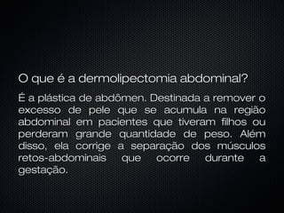 O que é a dermolipectomia abdominal?O que é a dermolipectomia abdominal?
É a plástica de abdômen. Destinada a remover oÉ a plástica de abdômen. Destinada a remover o
excesso de pele que se acumula na regiãoexcesso de pele que se acumula na região
abdominal em pacientes que tiveram filhos ouabdominal em pacientes que tiveram filhos ou
perderam grande quantidade de peso. Alémperderam grande quantidade de peso. Além
disso, ela corrige a separação dos músculosdisso, ela corrige a separação dos músculos
retos-abdominais que ocorre durante aretos-abdominais que ocorre durante a
gestação.gestação.
 