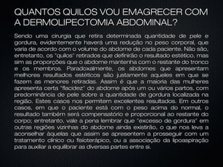 QUANTOS QUILOS VOU EMAGRECER COMQUANTOS QUILOS VOU EMAGRECER COM
A DERMOLIPECTOMIA ABDOMINAL?A DERMOLIPECTOMIA ABDOMINAL?
Sendo uma cirurgia que retira determinada quantidade de pele eSendo uma cirurgia que retira determinada quantidade de pele e
gordura, evidentemente haverá uma redução no peso corporal, quegordura, evidentemente haverá uma redução no peso corporal, que
varia de acordo com o volume do abdome de cada paciente. Não são,varia de acordo com o volume do abdome de cada paciente. Não são,
entretanto, os "quilos" retirados que definirão o resultado estético, masentretanto, os "quilos" retirados que definirão o resultado estético, mas
sim as proporções que o abdome mantenha com o restante do troncosim as proporções que o abdome mantenha com o restante do tronco
e os membros. Paradoxalmente, os abdomes que apresentame os membros. Paradoxalmente, os abdomes que apresentam
melhores resultados estéticos são justamente aqueles em que semelhores resultados estéticos são justamente aqueles em que se
fazem as menores retiradas. Assim é que a maioria das mulheresfazem as menores retiradas. Assim é que a maioria das mulheres
apresenta certa "flacidez" do abdome após um ou vários partos, comapresenta certa "flacidez" do abdome após um ou vários partos, com
predominância de pele sobre a quantidade de gordura localizada napredominância de pele sobre a quantidade de gordura localizada na
região. Estes casos nos permitem excelentes resultados. Em outrosregião. Estes casos nos permitem excelentes resultados. Em outros
casos, em que o paciente está com o peso acima do normal, ocasos, em que o paciente está com o peso acima do normal, o
resultado também será compensatório e proporcional ao restante doresultado também será compensatório e proporcional ao restante do
corpo; entretanto, vale a pena lembrar que "excesso de gordura" emcorpo; entretanto, vale a pena lembrar que "excesso de gordura" em
outras regiões vizinhas do abdome ainda existirão, o que nos leva aoutras regiões vizinhas do abdome ainda existirão, o que nos leva a
aconselhar àquelas que assim se apresentem a prosseguir com umaconselhar àquelas que assim se apresentem a prosseguir com um
tratamento clínico ou fisioterápico, ou a associação da lipoaspiraçãotratamento clínico ou fisioterápico, ou a associação da lipoaspiração
para auxiliar a equilibrar as diversas partes entre si.para auxiliar a equilibrar as diversas partes entre si.
 