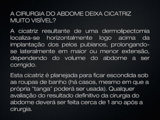 A CIRURGIA DO ABDOME DEIXA CICATRIZA CIRURGIA DO ABDOME DEIXA CICATRIZ
MUITO VISÍVEL?MUITO VISÍVEL?
A cicatriz resultante de uma dermolipectomiaA cicatriz resultante de uma dermolipectomia
localiza-se horizontalmente logo acima dalocaliza-se horizontalmente logo acima da
implantação dos pelos pubianos, prolongando-implantação dos pelos pubianos, prolongando-
se lateralmente em maior ou menor extensão,se lateralmente em maior ou menor extensão,
dependendo do volume do abdome a serdependendo do volume do abdome a ser
corrigido.corrigido.
Esta cicatriz é planejada para ficar escondida sobEsta cicatriz é planejada para ficar escondida sob
as roupas de banho (há casos, mesmo em que aas roupas de banho (há casos, mesmo em que a
própria "tanga" poderá ser usada). Qualquerprópria "tanga" poderá ser usada). Qualquer
avaliação do resultado definitivo da cirurgia doavaliação do resultado definitivo da cirurgia do
abdome deverá ser feita cerca de 1 ano após aabdome deverá ser feita cerca de 1 ano após a
cirurgia.cirurgia.
 