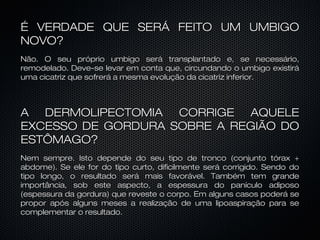 É VERDADE QUE SERÁ FEITO UM UMBIGOÉ VERDADE QUE SERÁ FEITO UM UMBIGO
NOVO?NOVO?
Não. O seu próprio umbigo será transplantado e, se necessário,Não. O seu próprio umbigo será transplantado e, se necessário,
remodelado. Deve-se levar em conta que, circundando o umbigo existiráremodelado. Deve-se levar em conta que, circundando o umbigo existirá
uma cicatriz que sofrerá a mesma evolução da cicatriz inferior.uma cicatriz que sofrerá a mesma evolução da cicatriz inferior.
A DERMOLIPECTOMIA CORRIGE AQUELEA DERMOLIPECTOMIA CORRIGE AQUELE
EXCESSO DE GORDURA SOBRE A REGIÃO DOEXCESSO DE GORDURA SOBRE A REGIÃO DO
ESTÔMAGO?ESTÔMAGO?
Nem sempre. Isto depende do seu tipo de tronco (conjunto tórax +Nem sempre. Isto depende do seu tipo de tronco (conjunto tórax +
abdome). Se ele for do tipo curto, dificilmente será corrigido. Sendo doabdome). Se ele for do tipo curto, dificilmente será corrigido. Sendo do
tipo longo, o resultado será mais favorável. Também tem grandetipo longo, o resultado será mais favorável. Também tem grande
importância, sob este aspecto, a espessura do panículo adiposoimportância, sob este aspecto, a espessura do panículo adiposo
(espessura da gordura) que reveste o corpo. Em alguns casos poderá se(espessura da gordura) que reveste o corpo. Em alguns casos poderá se
propor após alguns meses a realização de uma lipoaspiração para sepropor após alguns meses a realização de uma lipoaspiração para se
complementar o resultado.complementar o resultado.
 