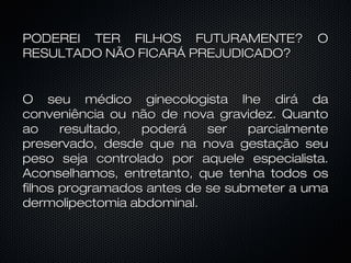 PODEREI TER FILHOS FUTURAMENTE? OPODEREI TER FILHOS FUTURAMENTE? O
RESULTADO NÃO FICARÁ PREJUDICADO?RESULTADO NÃO FICARÁ PREJUDICADO?
O seu médico ginecologista lhe dirá daO seu médico ginecologista lhe dirá da
conveniência ou não de nova gravidez. Quantoconveniência ou não de nova gravidez. Quanto
ao resultado, poderá ser parcialmenteao resultado, poderá ser parcialmente
preservado, desde que na nova gestação seupreservado, desde que na nova gestação seu
peso seja controlado por aquele especialista.peso seja controlado por aquele especialista.
Aconselhamos, entretanto, que tenha todos osAconselhamos, entretanto, que tenha todos os
filhos programados antes de se submeter a umafilhos programados antes de se submeter a uma
dermolipectomia abdominal.dermolipectomia abdominal.
 