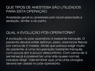 QUE TIPOS DE ANESTESIA SÃO UTILIZADOSQUE TIPOS DE ANESTESIA SÃO UTILIZADOS
PARA ESTA OPERAÇÃOPARA ESTA OPERAÇÃO
Anestesia geral ou anestesia peri-dural associada aAnestesia geral ou anestesia peri-dural associada a
sedação, similar a do parto.sedação, similar a do parto.
QUAL A EVOLUÇÃO PÓS-OPERATÓRlA?QUAL A EVOLUÇÃO PÓS-OPERATÓRlA?
A evolução no pós-operatório é bastante tranquila. OA evolução no pós-operatório é bastante tranquila. O
paciente deverá evitar esforço, peso, exercícios físicospaciente deverá evitar esforço, peso, exercícios físicos
por cerca de 2 meses. Ainda que pareça exigir muitopor cerca de 2 meses. Ainda que pareça exigir muito
do paciente, é uma recuperação bastante tranquila,do paciente, é uma recuperação bastante tranquila,
com pouca dor e pouco desconforto. Com cerca de 3com pouca dor e pouco desconforto. Com cerca de 3
semanas já é possível ter uma vida quase normal,semanas já é possível ter uma vida quase normal,
inclusive dirigir. Vale lembrar que uma cinta cirúrgicainclusive dirigir. Vale lembrar que uma cinta cirúrgica
deverá ser usada no pós-operatório.deverá ser usada no pós-operatório.
 