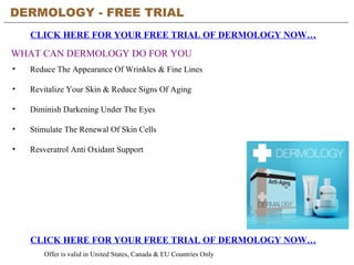 DERMOLOGY - FREE TRIAL   CLICK HERE FOR YOUR FREE TRIAL OF DERMOLOGY NOW… CLICK HERE FOR YOUR FREE TRIAL OF DERMOLOGY NOW… Offer is valid in United States, Canada & EU Countries Only WHAT CAN DERMOLOGY DO FOR YOU ,[object Object],[object Object],[object Object],[object Object],[object Object]