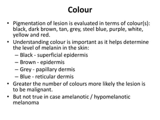 Colour
• Pigmentation of lesion is evaluated in terms of colour(s):
black, dark brown, tan, grey, steel blue, purple, white,
yellow and red.
• Understanding colour is important as it helps determine
the level of melanin in the skin:
– Black - superficial epidermis
– Brown - epidermis
– Grey - papillary dermis
– Blue - reticular dermis
• Greater the number of colours more likely the lesion is
to be malignant.
• But not true in case amelanotic / hypomelanotic
melanoma

 
