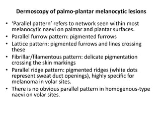 Dermoscopy of palmo-plantar melanocytic lesions
• ‘Parallel pattern’ refers to network seen within most
melanocytic naevi on palmar and plantar surfaces.
• Parallel furrow pattern: pigmented furrows
• Lattice pattern: pigmented furrows and lines crossing
these
• Fibrillar/filamentous pattern: delicate pigmentation
crossing the skin markings
• Parallel ridge pattern: pigmented ridges (white dots
represent sweat duct openings), highly specific for
melanoma in volar sites.
• There is no obvious parallel pattern in homogenous-type
naevi on volar sites.

 