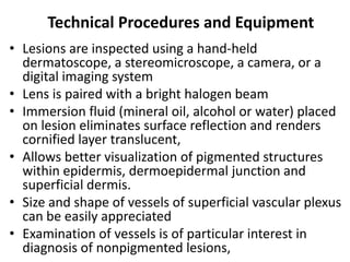 Technical Procedures and Equipment
• Lesions are inspected using a hand-held
dermatoscope, a stereomicroscope, a camera, or a
digital imaging system
• Lens is paired with a bright halogen beam
• Immersion fluid (mineral oil, alcohol or water) placed
on lesion eliminates surface reflection and renders
cornified layer translucent,
• Allows better visualization of pigmented structures
within epidermis, dermoepidermal junction and
superficial dermis.
• Size and shape of vessels of superficial vascular plexus
can be easily appreciated
• Examination of vessels is of particular interest in
diagnosis of nonpigmented lesions,

 