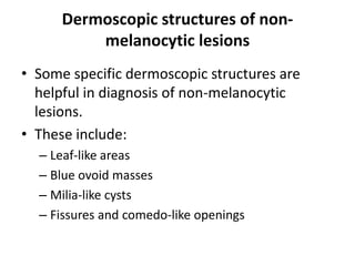 Dermoscopic structures of nonmelanocytic lesions
• Some specific dermoscopic structures are
helpful in diagnosis of non-melanocytic
lesions.
• These include:
– Leaf-like areas
– Blue ovoid masses
– Milia-like cysts
– Fissures and comedo-like openings

 