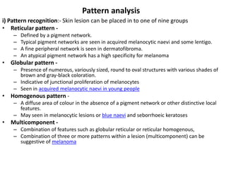 Pattern analysis
i) Pattern recognition:- Skin lesion can be placed in to one of nine groups
• Reticular pattern –
–
–
–

Defined by a pigment network.
Typical pigment networks are seen in acquired melanocytic naevi and some lentigo.
A fine peripheral network is seen in dermatofibroma.
An atypical pigment network has a high specificity for melanoma

• Globular pattern – Presence of numerous, variously sized, round to oval structures with various shades of
brown and gray-black coloration.
– Indicative of junctional proliferation of melanocytes
– Seen in acquired melanocytic naevi in young people

• Homogenous pattern – A diffuse area of colour in the absence of a pigment network or other distinctive local
features.
– May seen in melanocytic lesions or blue naevi and seborrhoeic keratoses

• Multicomponent – Combination of features such as globular reticular or reticular homogenous,
– Combination of three or more patterns within a lesion (multicomponent) can be
suggestive of melanoma

 