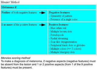 Menzies scoring method
To make a diagnosis of melanoma, 2 negative aspects (negative features) must
be absent from the lesion and 1 or 2 positive aspects (from 1 of the 9 positive
features) must be present.

 