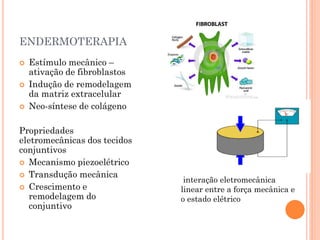 ENDERMOTERAPIA
 Estímulo mecânico –
ativação de fibroblastos
 Indução de remodelagem
da matriz extracelular
 Neo-síntese de colágeno
Propriedades
eletromecânicas dos tecidos
conjuntivos
 Mecanismo piezoelétrico
 Transdução mecânica
 Crescimento e
remodelagem do
conjuntivo
interação eletromecânica
linear entre a força mecânica e
o estado elétrico
 