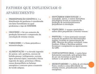 FATORES QUE INFLUENCIAM O
APARECIMENTO
 PREDISPOSIÇÃO GENÉTICA -> a
distribuição de gorduras é considerada
um fator hereditário no qual
predomina o tipo de GINÓIDE
 GRAVIDEZ -> há um aumento da
produção hormonal e compressão da
circulação de retorno venoso
 TABAGISMO -> o fumo prejudica a
microcirculação
 ALIMENTAÇÃO -> a elevada ingestão
de açúcar, sal e gordura, excesso de
bebida gasosa ( refrigerante, cerveja,
água mineral c/gás), associada à baixa
ingestão de água, proteínas e fibras,
causa desequilíbrio no balanço
energético e concorre para o aumento
de tecido adiposo.
 DISTÚRBIOS EMOCIONAIS ->
ansiedade, stress, e outros distúrbios
psicológicos levam ao aumento da
produção de neurotansmissores
prejudiciais à circulação.
 VESTUÁRIO -> roupas apertadas e
saltos altos prejudicam o retorno venoso.
 POSTURA -> vícios posturais causam
acúmulo de gordura em determinadas
regiões, levando ao aparecimento da
LDG. Desvios da coluna vertebral, como
Lordose, Cifose e Escoliose podem
favorecer o surgimento ou agravamento
da LDG.
 CONTACEPTIVO ORAL -> outro fator
fortemente associado, pelo próprio fato
de ser um hormônio e pelo fato de
induzir a um ganho de peso
 SEDENTARISMO -> a falta de atividade
física, conduz a uma dificuldade no
retorno venoso, prejudicando o balanço
energético.
 