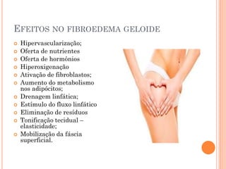 EFEITOS NO FIBROEDEMA GELOIDE
 Hipervascularização;
 Oferta de nutrientes
 Oferta de hormônios
 Hiperoxigenação
 Ativação de fibroblastos;
 Aumento do metabolismo
nos adipócitos;
 Drenagem linfática;
 Estímulo do fluxo linfático
 Eliminação de resíduos
 Tonificação tecidual –
elasticidade;
 Mobilização da fáscia
superficial.
 