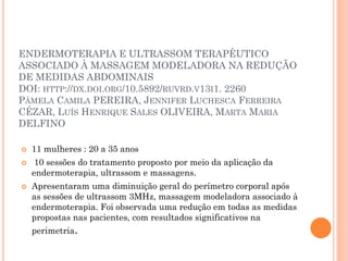 ENDERMOTERAPIA E ULTRASSOM TERAPÊUTICO
ASSOCIADO À MASSAGEM MODELADORA NA REDUÇÃO
DE MEDIDAS ABDOMINAIS
DOI: HTTP://DX.DOI.ORG/10.5892/RUVRD.V13I1. 2260
PÂMELA CAMILA PEREIRA, JENNIFER LUCHESCA FERREIRA
CÉZAR, LUÍS HENRIQUE SALES OLIVEIRA, MARTA MARIA
DELFINO
 11 mulheres : 20 a 35 anos
 10 sessões do tratamento proposto por meio da aplicação da
endermoterapia, ultrassom e massagens.
 Apresentaram uma diminuição geral do perímetro corporal após
as sessões de ultrassom 3MHz, massagem modeladora associado à
endermoterapia. Foi observada uma redução em todas as medidas
propostas nas pacientes, com resultados significativos na
perimetria.
 