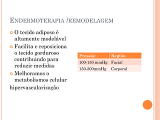 ENDERMOTERAPIA /REMODELAGEM
 O tecido adiposo é
altamente modelável
 Facilita e reposiciona
o tecido gorduroso
contribuindo para
reduzir medidas
 Melhoramos o
metabolismos celular
hipervascularização
Pressão Região
100-150 mmHg Facial
150-300mmHg Corporal
 
