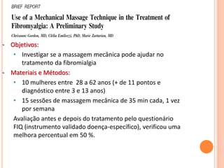 • Objetivos:
• Investigar se a massagem mecânica pode ajudar no
tratamento da fibromialgia
• Materiais e Métodos:
• 10 mulheres entre 28 a 62 anos (+ de 11 pontos e
diagnóstico entre 3 e 13 anos)
• 15 sessões de massagem mecânica de 35 min cada, 1 vez
por semana
Avaliação antes e depois do tratamento pelo questionário
FIQ (instrumento validado doença-específico), verificou uma
melhora percentual em 50 %.
 
