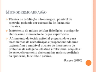 MICRODERMOABRASÃO
 Técnica de esfoliação não cirúrgica, passível de
controle, podendo ser executada de forma não
invasiva.
 Incremento da mitose celular fisiológica, suscitando
efeitos como atenuação de rugas superficiais,
 Afinamento do tecido epitelial preparando-o para
tratamentos de revitalização e proporcionando uma
textura fina e saudável através do incremento de
proteínas de colágeno, elastina e reticulina, seqüelas
de acne, clareamento das camadas mais superficiais
da epiderme, foliculite e estrias.
Borges (2006)
 