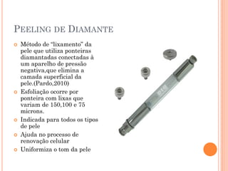 PEELING DE DIAMANTE
 Método de “lixamento” da
pele que utiliza ponteiras
diamantadas conectadas à
um aparelho de pressão
negativa,que elimina a
camada superficial da
pele.(Pardo,2010)
 Esfoliação ocorre por
ponteira com lixas que
variam de 150,100 e 75
microns.
 Indicada para todos os tipos
de pele
 Ajuda no processo de
renovação celular
 Uniformiza o tom da pele
 