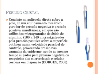PEELING CRISTAL
 Consiste na aplicação direta sobre a
pele, de um equipamento mecânico
gerador de pressão negativa e pressão
positiva simultâneas, em que são
utilizados microgrânulos de óxido de
alumínio (100 a 140 micras),jateados
pela pressão positiva sobre a superfície
cutânea numa velocidade passível de
controle, provocando erosão nas
camadas da epiderme, sendo ao mesmo
tempo sugados pela pressão negativa os
resquícios dos microcristais e células
córneas em disjunção (BORGES, 2006)
 