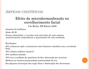 ARTIGOS CIENTÍFICOS
Efeito da microdermoabrasão no
envelhecimento facial
J de Barba, ER Ribeiro 2009
Amostra:10 mulheres
Idade 40-50
Foram submetidas a 4 sessões com intervalos de uma semana
,posteriormente responderam a questionário de auto-avaliação.
Resultados:
50% relataram após o tratamento estar bastante satisfeita com o resultado
final,
30% relatou melhora razoável
20% melhora mínima
50% teve a melhora da aparência da face observada por terceiros
Melhora na textura,luminosidade,uniformidade da cor;
Em algumas atenuação das rugas finas e diminuição das discromias.
 