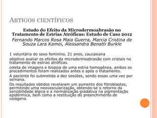 ARTIGOS CIENTÍFICOS
Estudo do Efeito da Microdermoabrasão no
Tratamento de Estrias Atróficas: Estudo de Caso 2012
Fernando Marcos Rosa Maia Guerra, Marcia Cristina de
Souza Lara Kamei, Alessandra Benatti Burkle
1 voluntária do sexo feminino, 21 anos, caucasiana
objetivo avaliar os efeitos da microdermoabrasão com cristais no
tratamento de estrias atróficas.
coleta de imagens e biopsia de uma estria homogênea, ambos os
procedimentos foram realizados antes e após o tratamento.
A paciente foi submetida a dez sessões, sendo essas uma vez por
semana.
Os resultados obtidos revelaram um aumento dos fibroblastos,
permitindo uma neovascularização, obtendo-se o retorno da
sensibilidade álgica e a normalização gradativa na pigmentação
epidérmica, bem como a restituição do preenchimento de
colágeno.
 
